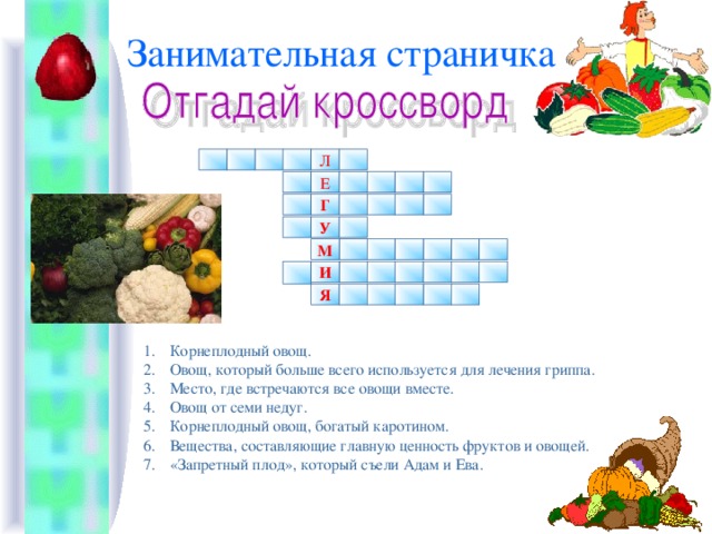 Занимательная страничка Л Е Г У М И Я Корнеплодный овощ. Овощ, который больше всего используется для лечения гриппа. Место, где встречаются все овощи вместе. Овощ от семи недуг. Корнеплодный овощ, богатый каротином. Вещества, составляющие главную ценность фруктов и овощей. «Запретный плод», который съели Адам и Ева.   