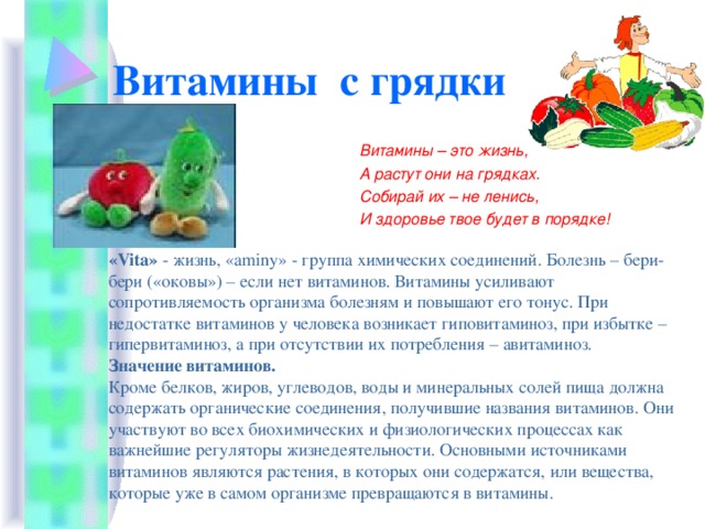 Витамины с грядки Витамины – это жизнь, А растут они на грядках. Собирай их – не ленись, И здоровье твое будет в порядке! «Vita» - жизнь, «aminy» - группа химических соединений. Болезнь – бери-бери («оковы») – если нет витаминов. Витамины усиливают сопротивляемость организма болезням и повышают его тонус. При недостатке витаминов у человека возникает гиповитаминоз, при избытке – гипервитаминоз, а при отсутствии их потребления – авитаминоз. Значение витаминов. Кроме белков, жиров, углеводов, воды и минеральных солей пища должна содержать органические соединения, получившие названия витаминов. Они участвуют во всех биохимических и физиологических процессах как важнейшие регуляторы жизнедеятельности. Основными источниками витаминов являются растения, в которых они содержатся, или вещества, которые уже в самом организме превращаются в витамины. 