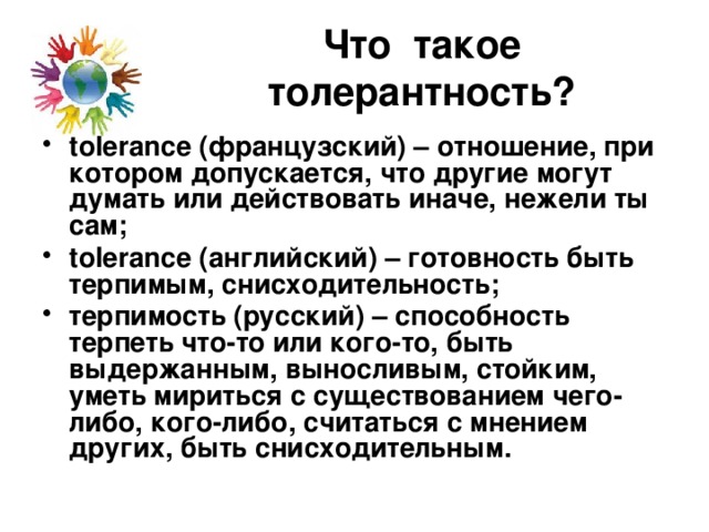 Что такое толерантность? tolerance (французский) – отношение, при котором допускается, что другие могут думать или действовать иначе, нежели ты сам; tolerance (английский) – готовность быть терпимым, снисходительность; терпимость (русский) – способность терпеть что-то или кого-то, быть выдержанным, выносливым, стойким, уметь мириться с существованием чего-либо, кого-либо, считаться с мнением других, быть снисходительным. 