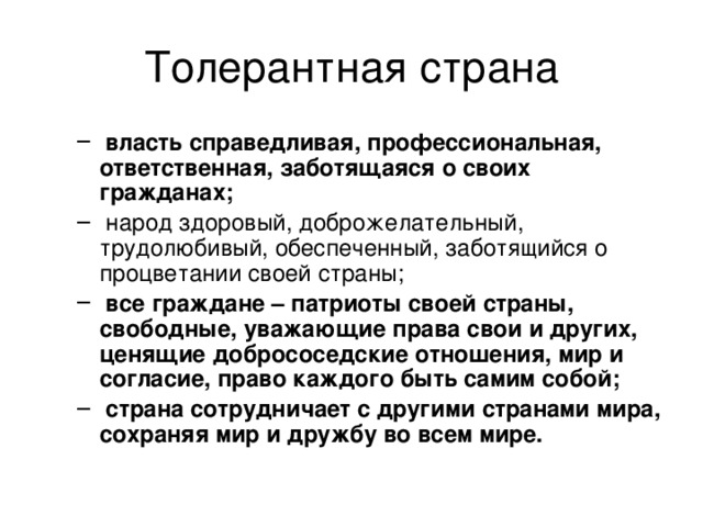 Толерантная страна  власть справедливая, профессиональная, ответственная, заботящаяся о своих гражданах;  народ здоровый, доброжелательный, трудолюбивый, обеспеченный, заботящийся о процветании своей страны;  все граждане – патриоты своей страны, свободные, уважающие права свои и других, ценящие добрососедские отношения, мир и согласие, право каждого быть самим собой;  страна сотрудничает с другими странами мира, сохраняя мир и дружбу во всем мире.  власть справедливая, профессиональная, ответственная, заботящаяся о своих гражданах;  народ здоровый, доброжелательный, трудолюбивый, обеспеченный, заботящийся о процветании своей страны;  все граждане – патриоты своей страны, свободные, уважающие права свои и других, ценящие добрососедские отношения, мир и согласие, право каждого быть самим собой;  страна сотрудничает с другими странами мира, сохраняя мир и дружбу во всем мире. 