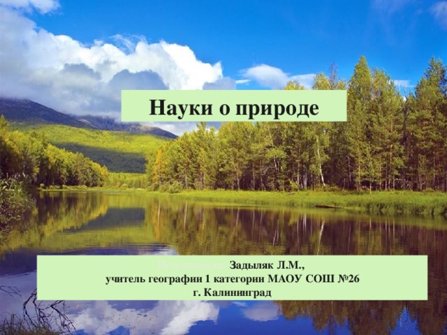 Науки о природе Подготовила: Задыляк Л.М., учитель географии 1 категории МАОУ СОШ №26 г. Калининград 