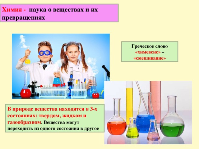 Химия - наука о веществах и их превращениях Греческое слово «химевсис» – «смешивание» В природе вещества находятся в 3-х состояниях: твердом, жидком и газообразном . Вещества могут переходить из одного состояния в другое 