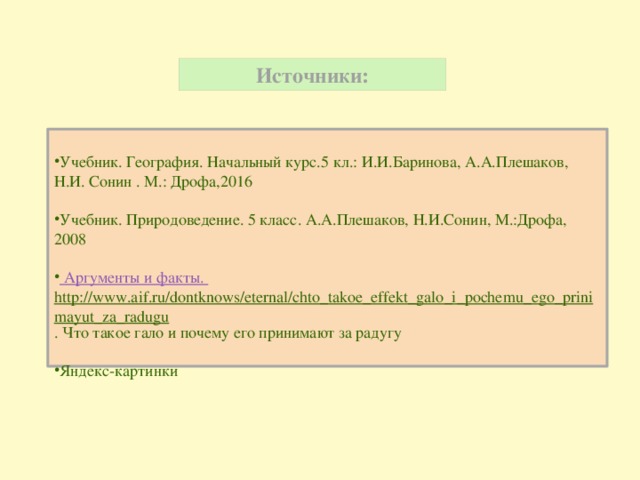 Источники:  Учебник. География. Начальный курс.5 кл.: И.И.Баринова, А.А.Плешаков, Н.И. Сонин . М.: Дрофа,2016 Учебник. Природоведение. 5 класс. А.А.Плешаков, Н.И.Сонин, М.:Дрофа, 2008 Аргументы и факты. http://www.aif.ru/dontknows/eternal/chto_takoe_effekt_galo_i_pochemu_ego_prinimayut_za_radugu . Что такое гало и почему его принимают за радугу Яндекс-картинки 