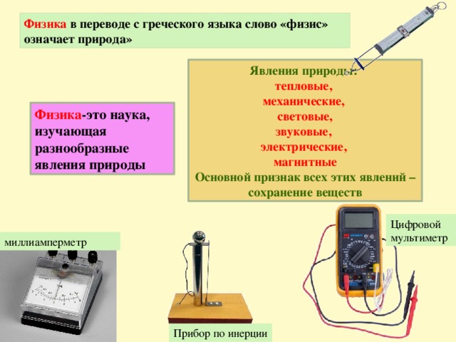 Физика в переводе с греческого языка слово «физис» означает природа» Явления природы: тепловые, механические, световые, звуковые, электрические, магнитные Основной признак всех этих явлений – сохранение веществ Физика -это наука, изучающая разнообразные явления природы Цифровой мультиметр миллиамперметр Прибор по инерции 