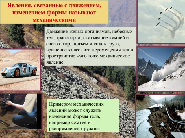 Явления, связанные с движением, изменением формы называют механическими Движение живых организмов, небесных тел, транспорта, скатывание камней и снега с гор, подъем и спуск груза, вращение колес- все перемещения тел в пространстве –это тоже механическое явление. Примером механических явлений может служить изменение формы тела, например сжатие и распрямление пружины 