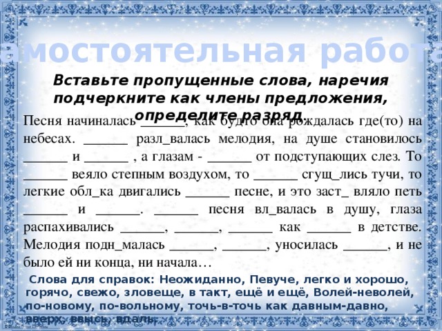 Самостоятельная работа: Вставьте пропущенные слова, наречия подчеркните как члены предложения, определите разряд . Песня начиналась ______, как будто она рождалась где(то) на небесах. ______ разл_валась мелодия, на душе становилось ______ и ______ , а глазам - ______ от подступающих слез. То ______ веяло степным воздухом, то ______ сгущ_лись тучи, то легкие обл_ка двигались ______ песне, и это заст_ вляло петь ______ и ______. ______ песня вл_валась в душу, глаза распахивались ______, ______, ______ как ______ в детстве. Мелодия подн_малась ______, ______, уносилась ______, и не было ей ни конца, ни начала…    Слова для справок: Неожиданно, Певуче, легко и хорошо, горячо, свежо, зловеще, в такт, ещё и ещё, Волей-неволей, по-новому, по-вольному, точь-в-точь как давным-давно, вверх, ввысь, вдаль. 2 