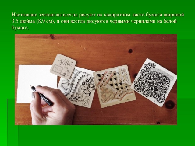 Настоящие зентанглы всегда рисуют на квадратном листе бумаги шириной 3.5 дюйма (8,9 см), и они всегда рисуются черными чернилами на белой бумаге. 
