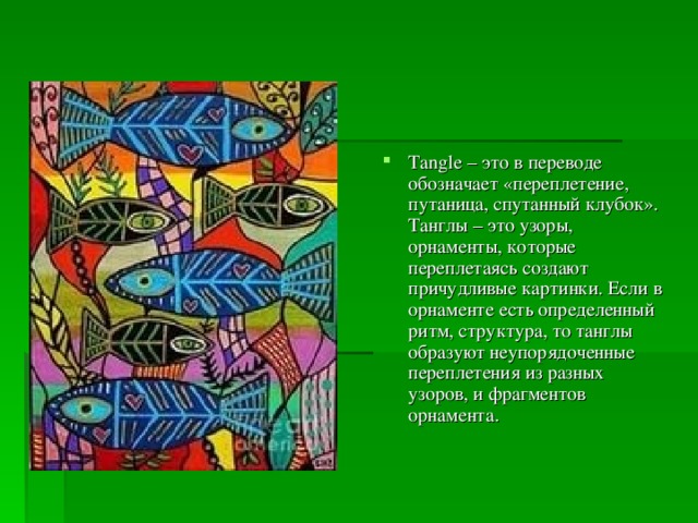 Tangle – это в переводе обозначает «переплетение, путаница, спутанный клубок». Танглы – это узоры, орнаменты, которые переплетаясь создают причудливые картинки. Если в орнаменте есть определенный ритм, структура, то танглы образуют неупорядоченные переплетения из разных узоров, и фрагментов орнамента . 