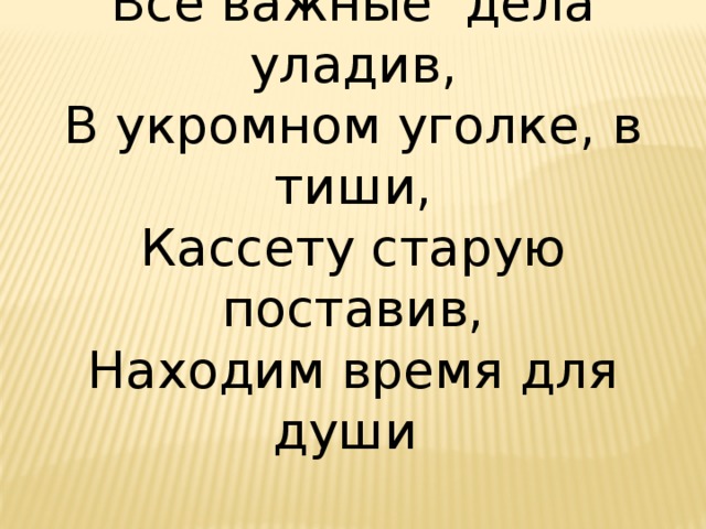 Все важные дела уладив, В укромном уголке, в тиши, Кассету старую поставив, Находим время для души 