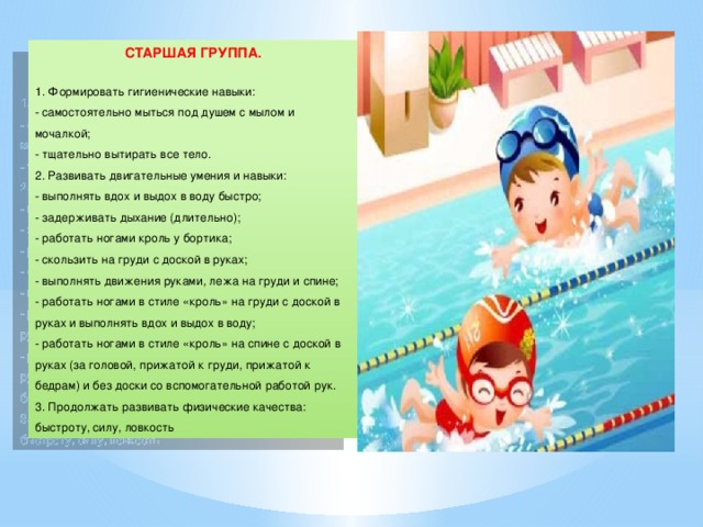 СТАРШАЯ ГРУППА. 1. Формировать гигиенические навыки: - самостоятельно мыться под душем с мылом и мочалкой;  - тщательно вытирать все тело.  2. Развивать двигательные умения и навыки:  - выполнять вдох и выдох в воду быстро;  - задерживать дыхание (длительно);  - работать ногами кроль у бортика;  - скользить на груди с доской в руках;  - выполнять движения руками, лежа на груди и спине;  - работать ногами в стиле «кроль» на груди с доской в руках и выполнять вдох и выдох в воду;  - работать ногами в стиле «кроль» на спине с доской в руках (за головой, прижатой к груди, прижатой к бедрам) и без доски со вспомогательной работой рук.  3. Продолжать развивать физические качества: быстроту, силу, ловкость 