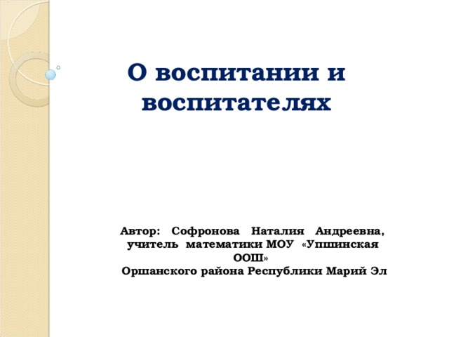 О воспитании и воспитателях Автор: Софронова Наталия Андреевна, учитель математики МОУ «Упшинская ООШ» Оршанского района Республики Марий Эл 