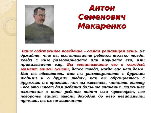 Антон Семенович Макаренко  Ваше собственное поведение – самая решающая вещь. Не думайте, что вы воспитываете ребенка только тогда, когда с ним разговариваете или поучаете его, или приказываете ему. Вы воспитываете его в каждый момент вашей жизни , даже тогда, когда вас нет дома. Как вы одеваетесь, как вы разговариваете с другими людьми и о других людях, как вы обращае­тесь с друзьями и с врагами, как вы смеетесь, читаете газету - все это имеет для ребенка большое значение. Малейшее изменение в тоне ребенок видит или чувствует, все повороты вашей мысли доходят до него невидимыми путями, вы их не замечаете 