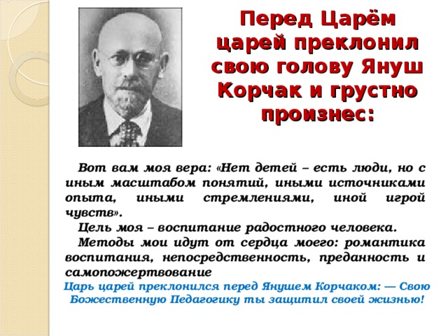 Перед Царём царей преклонил свою голову Януш Корчак и грустно произнес: Вот вам моя вера: «Нет детей – есть люди, но с иным масштабом понятий, иными источниками опыта, иными стремлениями, иной игрой чувств». Цель моя – воспитание радостного человека. Методы мои идут от сердца моего: романтика воспитания, непосредственность, преданность и самопожертвование Царь царей преклонился перед Янушем Корчаком: — Свою Божественную Педагогику ты защитил своей жизнью! 