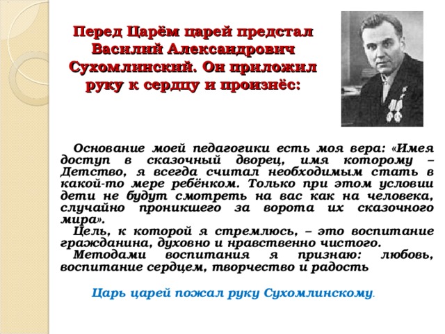  Перед Царём царей предстал Василий Александрович Сухомлинский. Он приложил руку к сердцу и произнёс:   Основание моей педагогики есть моя вера: «Имея доступ в сказочный дворец, имя которому – Детство, я всегда считал необходимым стать в какой-то мере ребёнком. Только при этом условии дети не будут смотреть на вас как на человека, случайно проникшего за ворота их сказочного мира». Цель, к которой я стремлюсь, – это воспитание гражданина, духовно и нравственно чистого. Методами воспитания я признаю: любовь, воспитание сердцем, творчество и радость Царь царей пожал руку Сухомлинскому . 