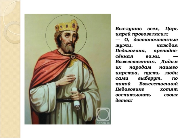 Выслушав всех, Царь царей провозгласил: — О, достопочтенные мужи, каждая Педагогика, преподне-сённая вами, — Божественная. Дадим их народам нашего царства, пусть люди сами выберут, по какой Божественной Педагогике хотят воспитывать своих детей! 