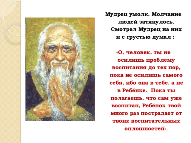 Мудрец умолк. Молчание людей затянулось.  Смотрел Мудрец на них и с грустью думал : « О, человек, ты не осилишь проблему воспитания до тех пор, пока не осилишь самого себя, ибо она в тебе, а не в Ребёнке. Пока ты полагаешь, что сам уже воспитан, Ребёнок твой много раз пострадает от твоих воспитательных оплошностей ». 