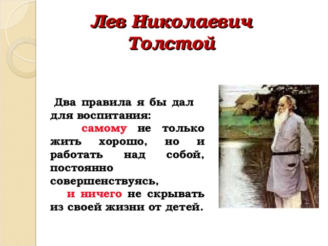 Лев Николаевич Толстой  Два правила я бы дал для воспитания:  самому  не только жить хорошо, но и работать над собой, постоянно совершенствуясь,  и ничего не скрывать из своей жизни от детей. 