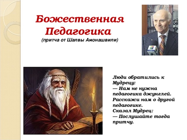 Божественная  Педагогика  (притча от Шалвы Амонашвили) Люди обратились к Мудрецу: — Нам не нужна педагогика джунглей. Расскажи нам о другой педагогике. Сказал Мудрец: — Послушайте тогда притчу . 