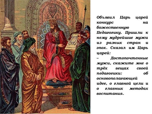 Объявил Царь царей конкурс на божественную Педагогику. Пришли к нему мудрейшие мужи из разных стран и эпох. Сказал им Царь царей:  – Достопочтенные мужи, скажите мне о трёх вещах своей педагогики: об основополагающей идее, о главной цели и о главных методах воспитания.  