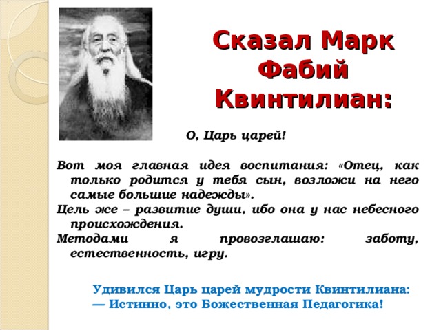  Сказал  Марк Фабий Квинтилиан:   О, Царь царей!  Вот моя главная идея воспитания: «Отец, как только родится у тебя сын, возложи на него самые большие надежды». Цель же – развитие души, ибо она у нас небесного происхождения. Методами я провозглашаю: заботу, естественность, игру.   Удивился Царь царей мудрости Квинтилиана: — Истинно, это Божественная Педагогика! 