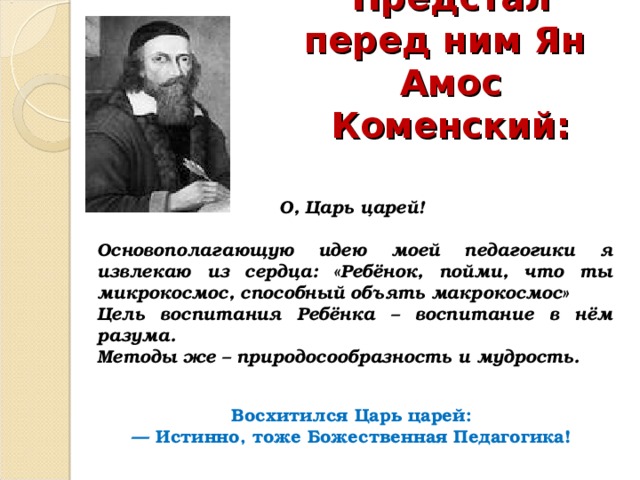 Предстал перед ним Ян Амос Коменский: О, Царь царей!  Основополагающую идею моей педагогики я извлекаю из сердца: «Ребёнок, пойми, что ты микрокосмос, способный объять макрокосмос» Цель воспитания Ребёнка – воспитание в нём разума. Методы же – природосообразность и мудрость. Восхитился Царь царей: — Истинно, тоже Божественная Педагогика! 