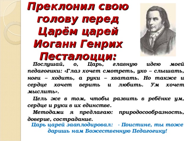 Преклонил свою голову перед Царём царей Иоганн Генрих Песталоцци: Послушай, о, Царь, главную идею моей педагогики: «Глаз хочет смотреть, ухо – слышать, ноги – ходить, а руки – хватать. Но также и сердце хочет верить и любить. Ум хочет мыслить». Цель же в том, чтобы развить в ребёнке ум, сердце и руки в их единстве. Методами я предлагаю: природосообразность, доверие, сострадание. Царь царей зааплодировал: - Поистине, ты тоже даришь нам Божественную Педагогику! 