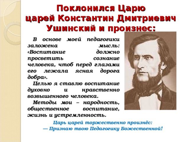 Поклонился Царю царей   Константин Дмитриевич Ушинский и произнес: В основе моей педагогики заложена мысль: «Воспитание должно просветить сознание человека, чтоб перед глазами его лежала ясная дорога добра». Целью я ставлю воспитание духовно и нравственно возвышенного человека. Методы мои – народность, общественное воспитание, жизнь и устремленность. Царь царей торжественно произнёс: — Признаю твою Педагогику Божественной ! 