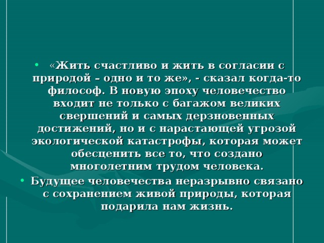 « Жить счастливо и жить в согласии с природой – одно и то же», - сказал когда-то философ. В новую эпоху человечество входит не только с багажом великих свершений и самых дерзновенных достижений, но и с нарастающей угрозой экологической катастрофы, которая может обесценить все то, что создано многолетним трудом человека. Будущее человечества неразрывно связано с сохранением живой природы, которая подарила нам жизнь.  