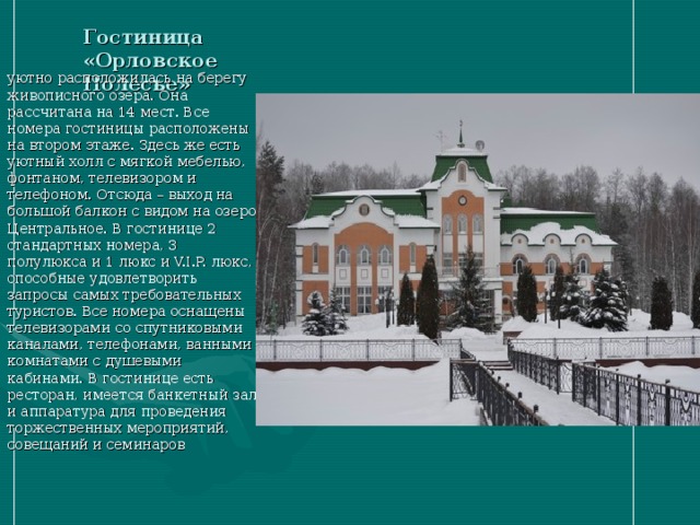 Гостиница «Орловское Полесье» уютно расположилась на берегу живописного озера. Она рассчитана на 14 мест. Все номера гостиницы расположены на втором этаже. Здесь же есть уютный холл с мягкой мебелью, фонтаном, телевизором и телефоном. Отсюда – выход на большой балкон с видом на озеро Центральное. В гостинице 2 стандартных номера, 3 полулюкса и 1 люкс и V.I.P. люкс, способные удовлетворить запросы самых требовательных туристов. Все номера оснащены телевизорами со спутниковыми каналами, телефонами, ванными комнатами с душевыми кабинами. В гостинице есть ресторан, имеется банкетный зал и аппаратура для проведения торжественных мероприятий, совещаний и семинаров 