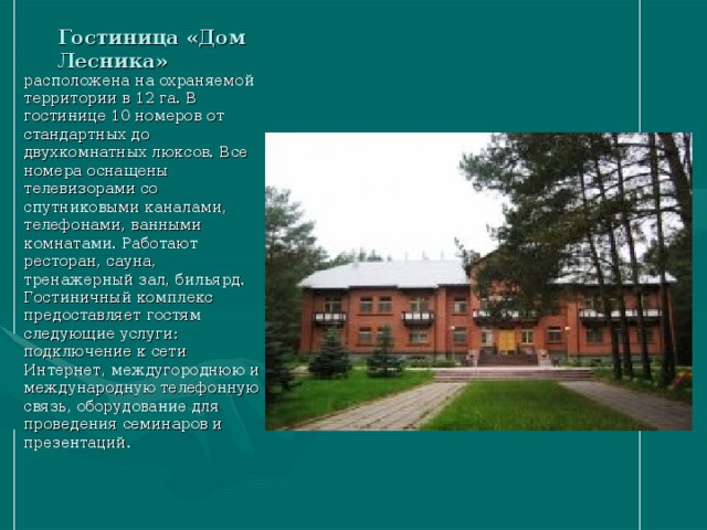 Гостиница «Дом Лесника» расположена на охраняемой территории в 12 га. В гостинице 10 номеров от стандартных до двухкомнатных люксов. Все номера оснащены телевизорами со спутниковыми каналами, телефонами, ванными комнатами. Работают ресторан, сауна, тренажерный зал, бильярд. Гостиничный комплекс предоставляет гостям следующие услуги: подключение к сети Интернет, междугороднюю и международную телефонную связь, оборудование для проведения семинаров и презентаций . 