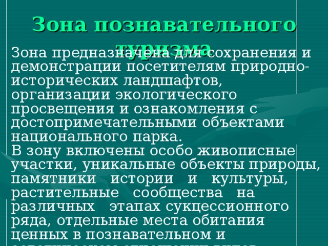 Зона познавательного туризма Зона предназначена для сохранения и демонстрации посетителям природно-исторических ландшафтов, организации экологического просвещения и ознакомления с достопримечательными объектами национального парка. В зону включены особо живописные участки, уникальные объекты природы, памятники истории и культуры, растительные сообщества на различных этапах сукцессионного ряда, отдельные места обитания ценных в познавательном и эстетическом отношении видов растений и животных. 