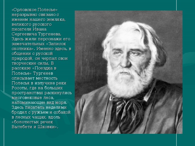 « Орловское Полесье» неразрывно связано с именем нашего земляка, великого русского писателя Ивана Сергеевича Тургенева. Здесь жили персонажи его замечательных «Записок охотника». Именно здесь, в общении с русской природой, он черпал свои творческие силы. В рассказе «Поездка в Полесье» Тургенев описывает местность Полесья в излучине реки Росоты, где на больших пространствах раскинулись многовековые леса, напоминающие вид моря. Здесь писатель неделями бродил с ружьем и собакой в лесных чащах, вдоль «болотистых речек Вытебети и Шковки». 