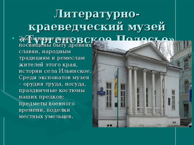 Литературно-краеведческий музей «Тургеневское Полесье» Экспозиции музея посвящены быту древних славян, народным традициям и ремеслам жителей этого края, истории села Ильинское. Среди экспонатов музея – орудия труда, посуда, праздничные костюмы наших предков; предметы военного времени, поделки местных умельцев. 