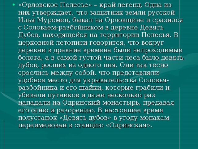 «Орловское Полесье» – край легенд. Одна из них утверждает, что защитник земли русской Илья Муромец, бывал на Орловщине и сразился с Соловьем-разбойником в деревне Девять Дубов, находящейся на территории Полесья. В церковной летописи говорится, что вокруг деревни в древние времена были непроходимые болота, а в самой густой части леса было девять дубов, росших из одного пня. Они так тесно срослись между собой, что представляли удобное место для укрывательства Соловья-разбойника и его шайки, которые грабили и убивали путников и даже несколько раз нападали на Одринский монастырь, предавая его огню и разорению. В настоящее время полустанок «Девять дубов» в угоду монахам переименован в станцию «Одринская».  