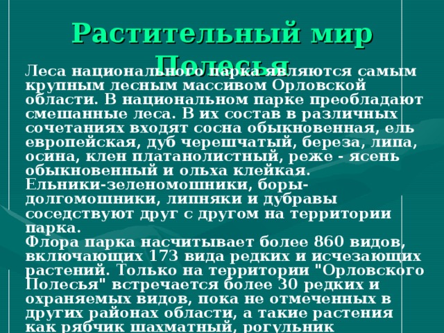 Растительный мир Полесья Леса национального парка являются самым крупным лесным массивом Орловской области. В национальном парке преобладают смешанные леса. В их состав в различных сочетаниях входят сосна обыкновенная, ель европейская, дуб черешчатый, береза, липа, осина, клен платанолистный, реже - ясень обыкновенный и ольха клейкая.  Ельники-зеленомошники, боры-долгомошники, липняки и дубравы соседствуют друг с другом на территории парка.  Флора парка насчитывает более 860 видов, включающих 173 вида редких и исчезающих растений. Только на территории 