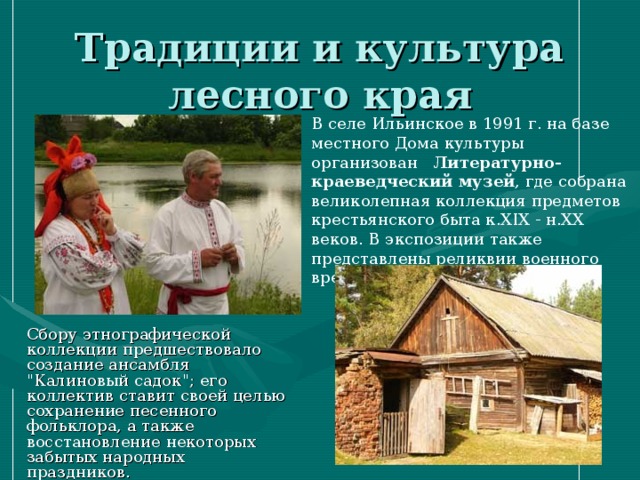 Традиции и культура лесного края В селе Ильинское в 1991 г. на базе местного Дома культуры организован Литературно-краеведческий музей , где собрана великолепная коллекция предметов крестьянского быта к.XIX - н.XX веков. В экспозиции также представлены реликвии военного времени. Сбору этнографической коллекции предшествовало создание ансамбля 