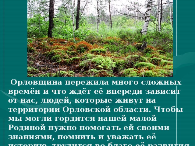  Орловщина пережила много сложных времён и что ждёт её впереди зависит от нас, людей, которые живут на территории Орловской области. Чтобы мы могли гордится нашей малой Родиной нужно помогать ей своими знаниями, помнить и уважать её историю, трудится во благо её развития и процветания.   