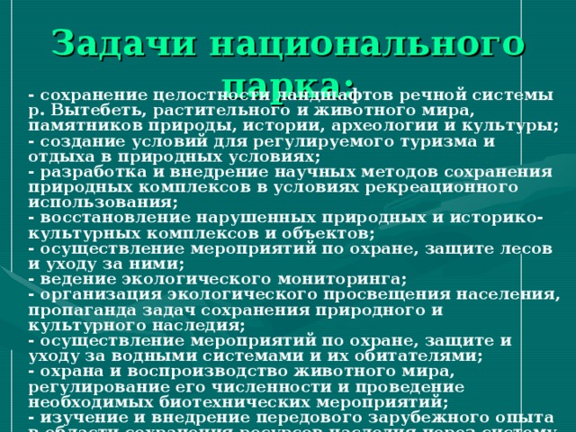 Задачи национального парка: - сохранение целостности ландшафтов речной системы р. Вытебеть, растительного и животного мира, памятников природы, истории, археологии и культуры; - создание условий для регулируемого туризма и отдыха в природных условиях; - разработка и внедрение научных методов сохранения природных комплексов в условиях рекреационного использования; - восстановление нарушенных природных и историко-культурных комплексов и объектов; - осуществление мероприятий по охране, защите лесов и уходу за ними; - ведение экологического мониторинга; - организация экологического просвещения населения, пропаганда задач сохранения природного и культурного наследия; - осуществление мероприятий по охране, защите и уходу за водными системами и их обитателями; - охрана и воспроизводство животного мира, регулирование его численности и проведение необходимых биотехнических мероприятий; - изучение и внедрение передового зарубежного опыта в области сохранения ресурсов наследия через систему охраняемых территорий. 