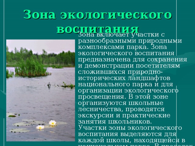 Зона экологического воспитания Зона включает участки с разнообразными природными комплексами парка. Зона экологического воспитания предназначена для сохранения и демонстрации посетителям сложившихся природно-исторических ландшафтов национального парка и для организации экологического просвещения. В этой зоне организуются школьные лесничества, проводятся экскурсии и практические занятия школьников. Участки зоны экологического воспитания выделяются для каждой школы, находящейся в национальном парке. В пределах этих участков прокладываются экологические тропы, предназначенные для ведения эколого-просветительской деятельности. 
