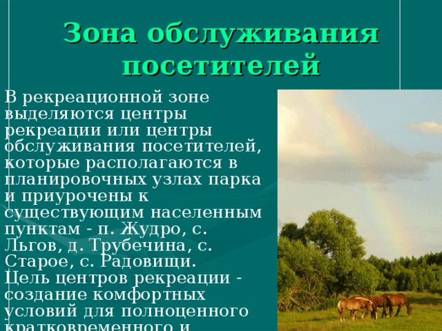 Зона обслуживания посетителей В рекреационной зоне выделяются центры рекреации или центры обслуживания посетителей, которые располагаются в планировочных узлах парка и приурочены к существующим населенным пунктам - п. Жудро, с. Льгов, д. Трубечина, с. Старое, с. Радовищи. Цель центров рекреации - создание комфортных условий для полноценного кратко­временного и длительного отдыха посетителей парка. 