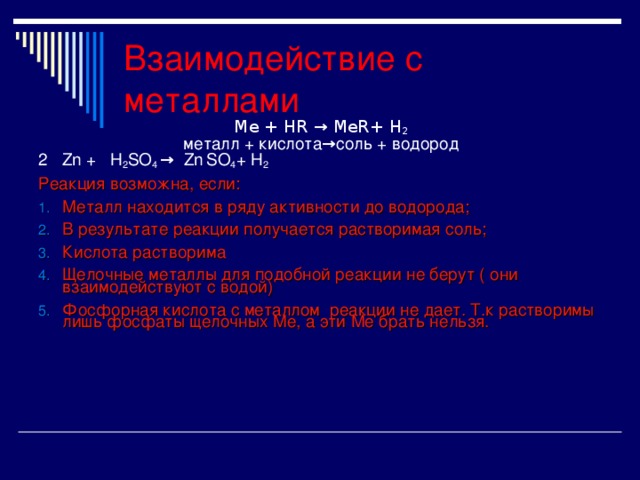 Взаимодействие с металлами Ме + Н R  → Ме R+ Н 2 металл + кислота→соль + водород 2 Zn + H 2 SO 4 → Zn  SO 4 + H 2 Реакция возможна, если: Металл находится в ряду активности до водорода; В результате реакции получается растворимая соль; Кислота растворима Щелочные металлы для подобной реакции не берут ( они взаимодействуют с водой) Фосфорная кислота с металлом реакции не дает . Т.к растворимы лишь фосфаты щелочных Ме, а эти Ме брать нельзя.  
