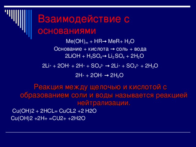 Ме(ОН) m + Н R → MeR+ H 2 O Основание + кислота → соль + вода  2LiOH + H 2 SO 4 → Li 2 SO 4 + 2H 2 O 2Li + + 2OH - + 2H + + SO 4 2-  → 2Li + + SO 4 2- + 2H 2 O 2H + + 2OH - → 2H 2 O  Реакция между щелочью и кислотой с образованием соли и воды называется реакцией нейтрализации.  С u(OH)2 + 2HCL= CuCL2 +2 H2O Cu(OH)2 +2H+ =CU2+ +2H2O Взаимодействие с основаниями  
