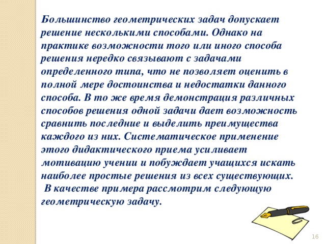 Большинство геометрических задач допускает решение несколькими способами. Однако на практике возможности того или иного способа решения нередко связывают с задачами определенного типа, что не позволяет оценить в полной мере достоинства и недостатки данного способа. В то же время демонстрация различных способов решения одной задачи дает возможность сравнить последние и выделить преимущества каждого из них. Систематическое применение этого дидактического приема усиливает мотивацию учении и побуждает учащихся искать наиболее простые решения из всех существующих.  В качестве примера рассмотрим следующую геометрическую задачу.   