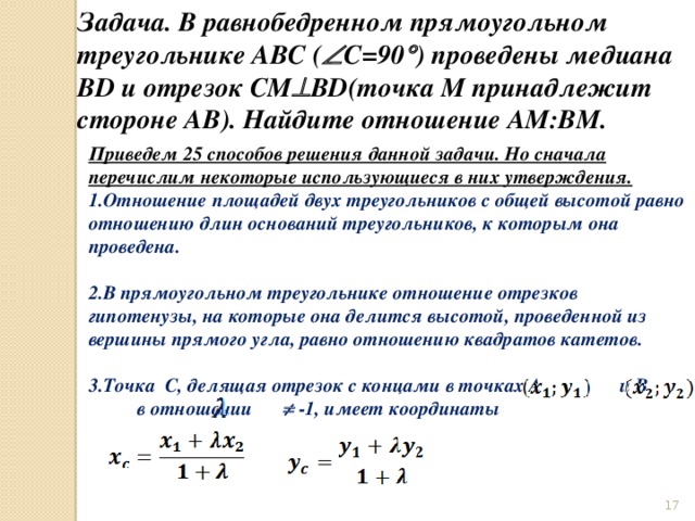 Задача. В равнобедренном прямоугольном треугольнике ABC (  C=90  ) проведены медиана BD и отрезок CM  BD(точка M принадлежит стороне AB). Найдите отношение AM:BM. Приведем 25 способов решения данной задачи. Но сначала перечислим некоторые использующиеся в них утверждения. Отношение площадей двух треугольников с общей высотой равно отношению длин оснований треугольников, к которым она проведена.  В прямоугольном треугольнике отношение отрезков гипотенузы, на которые она делится высотой, проведенной из вершины прямого угла, равно отношению квадратов катетов.  Точка C, делящая отрезок с концами в точках A и B в отношении    -1, имеет координаты    
