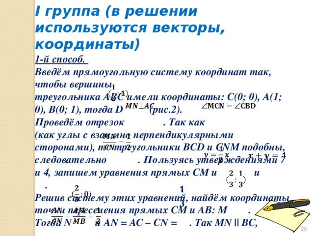 I группа (в решении используются векторы, координаты) 1-й способ. Введём прямоугольную систему координат так, чтобы вершины треугольника ABC имели координаты: С(0; 0), А(1; 0), В(0; 1), тогда D (рис.2). Проведём отрезок . Так как (как углы с взаимно перпендикулярными сторонами), то треугольники BCD и CNM подобны, следовательно . Пользуясь утверждениями 7 и 4, запишем уравнения прямых СM и и . Решив систему этих уравнений, найдём координаты точки пересечения прямых СM и AB: M . Тогда N и AN = AC – CN = . Так MN || BC,  то  