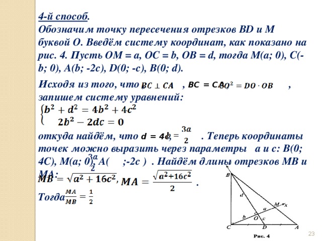 4-й способ . Обозначим точку пересечения отрезков BD и M буквой О. Введём систему координат, как показано на рис. 4. Пусть ОМ = а, ОС = b, OB = d, тогда М(а; 0), С(-b; 0), A(b; -2с), D(0; -с), В(0; d). Исходя из того, что , , ВС = СА , , запишем систему уравнений:   откуда найдём, что d = 4c , . Теперь координаты точек можно выразить через параметры а и с: В(0; 4С), М(а; 0), А( ;-2c ) . Найдём длины отрезков МВ и МА: . Тогда  