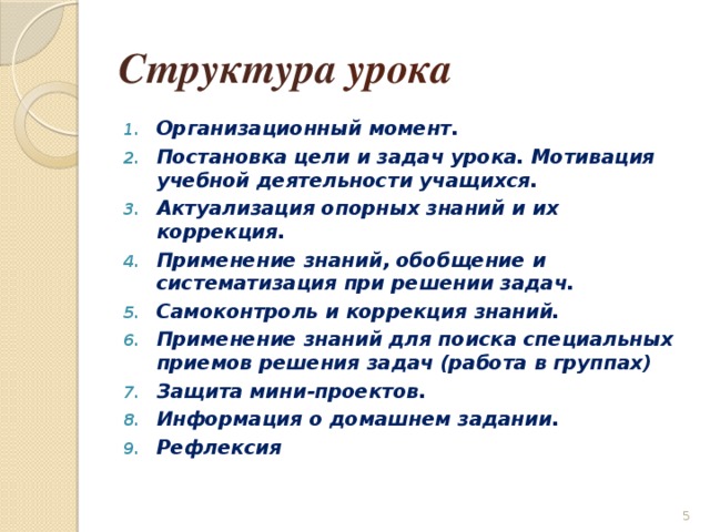Структура урока Организационный момент. Постановка цели и задач урока. Мотивация учебной деятельности учащихся. Актуализация опорных знаний и их коррекция. Применение знаний, обобщение и систематизация при решении задач. Самоконтроль и коррекция знаний. Применение знаний для поиска специальных приемов решения задач (работа в группах) Защита мини-проектов. Информация о домашнем задании. Рефлексия   