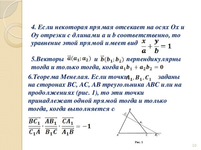 4. Если некоторая прямая отсекает на осях Ox и Oy отрезки с длинами a и b соответственно, то уравнение этой прямой имеет вид  5.Векторы и перпендикулярны тогда и только тогда, когда 6.Теорема Менелая. Если точки заданы на сторонах ВС, АС, АВ треугольника АВС или на продолжениях (рис. 1), то эти точки принадлежат одной прямой тогда и только тогда, когда выполняется соотношение  