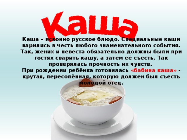 Каша – исконно русское блюдо. Специальные каши варились в честь любого знаменательного события. Так, жених и невеста обязательно должны были при гостях сварить кашу, а затем её съесть. Так проверялась прочность их чувств. При рождении ребёнка готовилась «бабина каша» - крутая, пересолённая, которую должен был съесть молодой отец. 