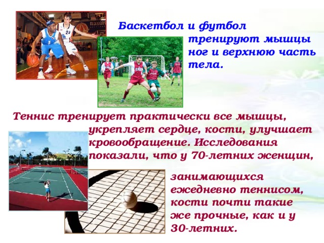 Баскетбол и футбол тренируют мышцы ног и верхнюю часть тела. Теннис тренирует практически все мышцы, укрепляет сердце, кости, улучшает кровообращение. Исследования показали, что у 70-летних женщин, занимающихся ежедневно теннисом, кости почти такие же прочные, как и у 30-летних.  